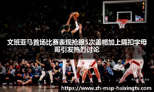 文班亚马首场比赛表现抢眼5次盖帽加上隔扣字母哥引发热烈讨论